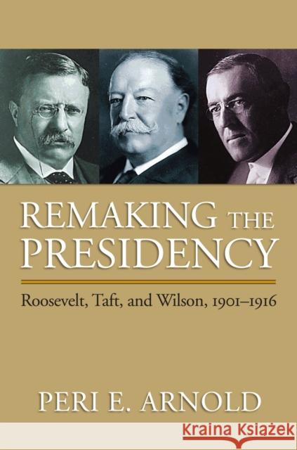 Remaking the Presidency: Roosevelt, Taft, and Wilson, 1901-1916 Arnold, Peri E. 9780700616596