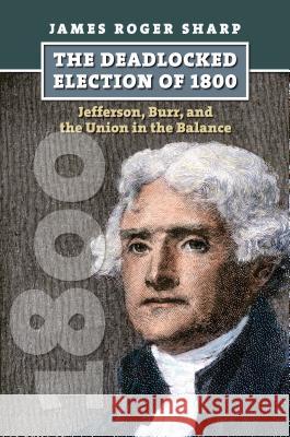 The Deadlocked Election of 1800: Jefferson, Burr, and the Union in the Balance Sharp, James Roger 9780700617425