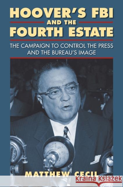 Hoover's FBI and the Fourth Estate: The Campaign to Control the Press and the Bureau's Image Matthew Cecil 9780700619467 University Press of Kansas