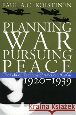 Planning War, Pursuing Peace: The Political Economy of American Warfare, 1920-1939 Paul A. C. Koistinen 9780700621156 University Press of Kansas