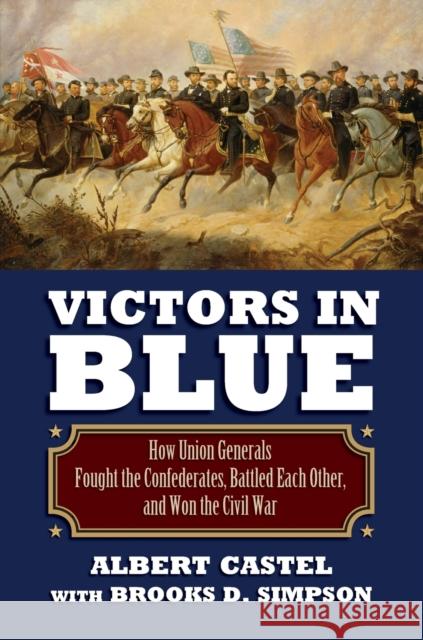 Victors in Blue: How Union Generals Fought the Confederates, Battled Each Other, and Won the Civil War Albert Castel Brooks Simpson 9780700621415