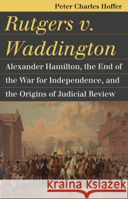 Rutgers V. Waddington: Alexander Hamilton, the End of the War for Independence, and the Origins of Judicial Review Peter Charles Hoffer 9780700622054