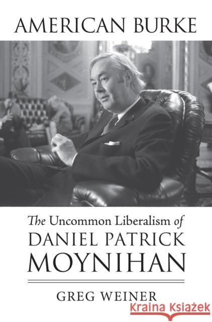 American Burke: The Uncommon Liberalism of Daniel Patrick Moynihan Greg Weiner 9780700623495 University Press of Kansas