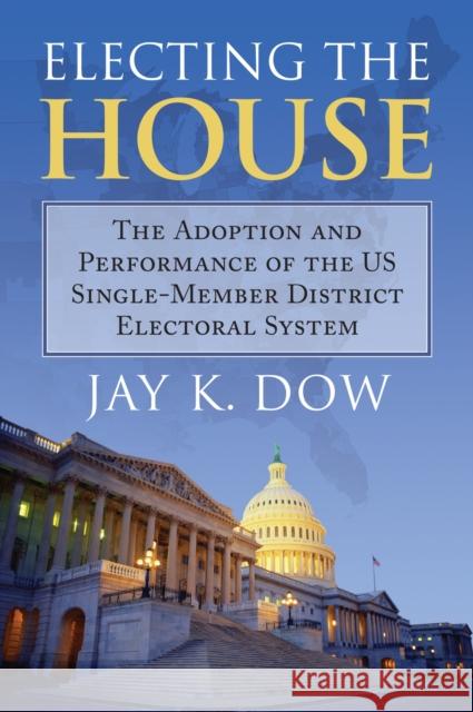 Electing the House: The Adoption and Performance of the U.S. Single-Member District Electoral System Jay K. Dow 9780700624096 University Press of Kansas