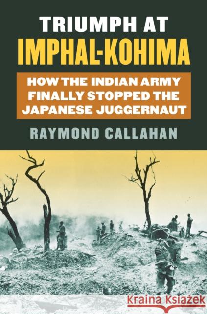 Triumph at Imphal-Kohima: How the Indian Army Finally Stopped the Japanese Juggernaut Raymond Callahan 9780700624270 University Press of Kansas