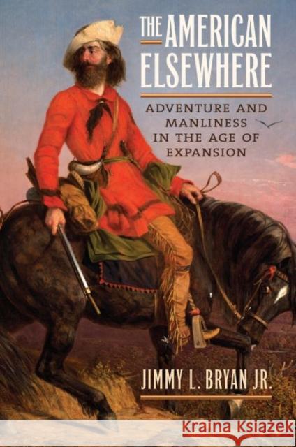 The American Elsewhere: Adventure and Manliness in the Age of Expansion Jimmy L. Bryan 9780700624782