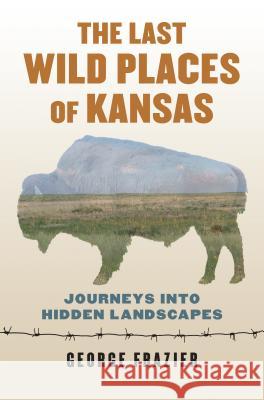 The Last Wild Places of Kansas: Journeys Into Hidden Landscapes George Frazier 9780700624829 University Press of Kansas