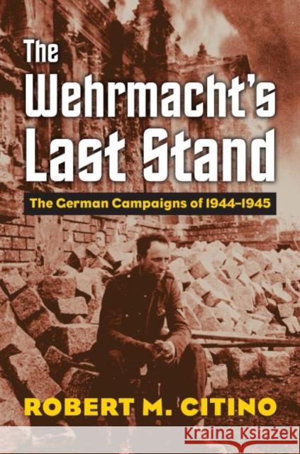 The Wehrmacht's Last Stand: The German Campaigns of 1944-1945 Robert M. Citino 9780700624942