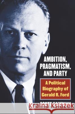 Ambition, Pragmatism, and Party: A Political Biography of Gerald R. Ford Scott Kaufman 9780700625000 University Press of Kansas