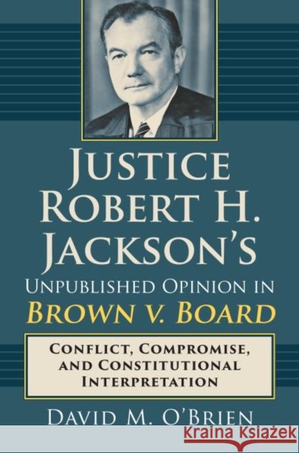 Justice Robert H. Jackson's Unpublished Opinion in Brown V. Board: Conflict, Compromise, and Constitutional Interpretation David M. O'Brien 9780700625185 University Press of Kansas