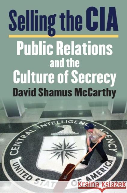 Selling the CIA: Public Relations and the Culture of Secrecy David Shamus McCarthy 9780700626427 University Press of Kansas