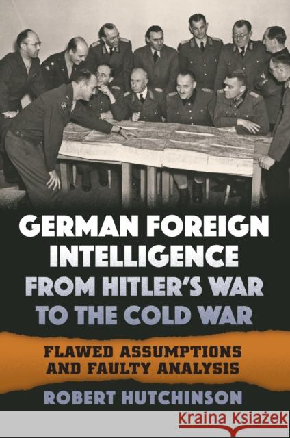 German Foreign Intelligence from Hitler's War to the Cold War: Flawed Assumptions and Faulty Analysis Robert Hutchinson 9780700627578