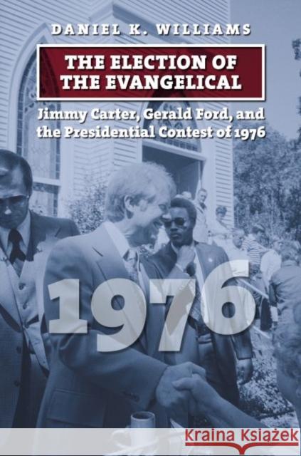 The Election of the Evangelical: Jimmy Carter, Gerald Ford, and the Presidential Contest of 1976 Daniel K. Williams 9780700629121