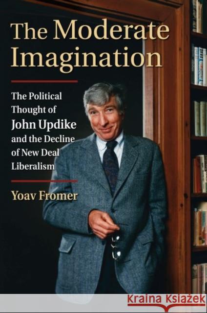 The Moderate Imagination: The Political Thought of John Updike and the Decline of New Deal Liberalism Yoav Fromer 9780700629527 University Press of Kansas