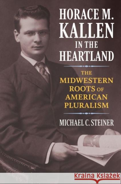 Horace M. Kallen in the Heartland: The Midwestern Roots of American Pluralism Michael C. Steiner 9780700629541