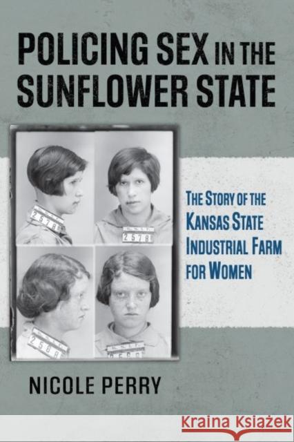 Policing Sex in the Sunflower State: The Story of the Kansas State Industrial Farm for Women Nicole Perry 9780700631889 University Press of Kansas