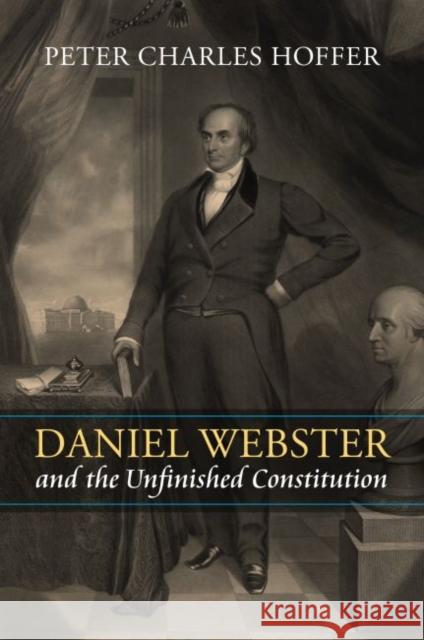 Daniel Webster and the Unfinished Constitution Peter Charles Hoffer 9780700632008 University Press of Kansas