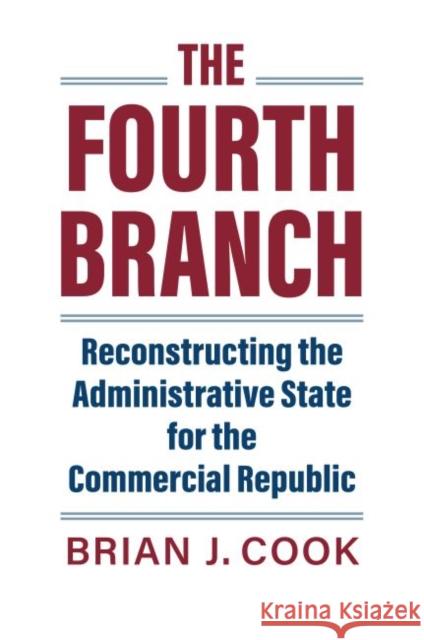 The Fourth Branch: Reconstructing the Administrative State for the Commercial Republic Brian J. Cook 9780700632077 University Press of Kansas