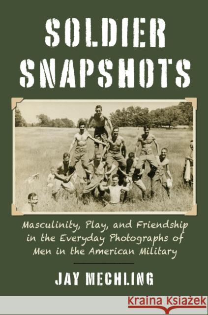 Soldier Snapshots: Masculinity, Play, and Friendship in the Everyday Photographs of Men in the American Military Jay Mechling 9780700632923 University Press of Kansas
