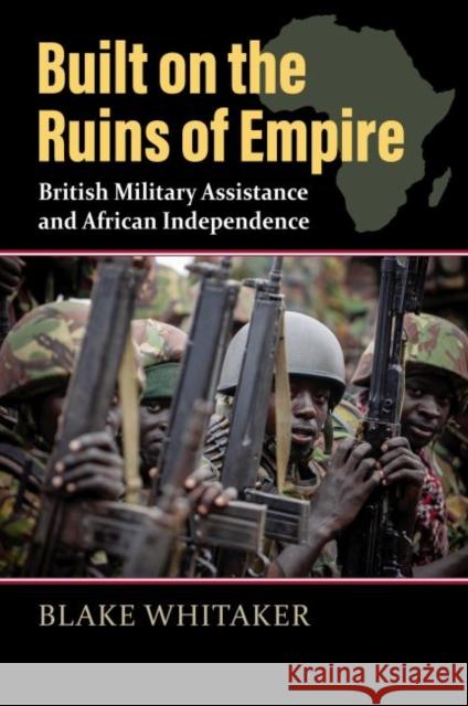 Built on the Ruins of Empire: British Military Assistance and African Independence Blake Whitaker 9780700633128 University Press of Kansas