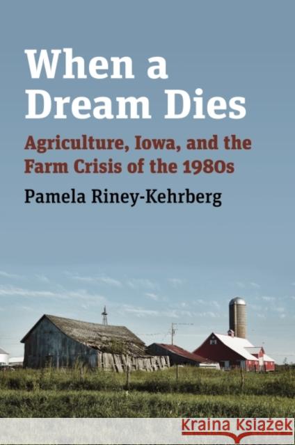 When a Dream Dies: Agriculture, Iowa, and the Farm Crisis of the 1980s Pamela Riney-Kehrberg 9780700633555 University Press of Kansas