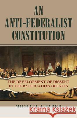 An Anti-Federalist Constitution: The Development of Dissent in the Ratification Debates Michael J. Faber 9780700634170 University Press of Kansas