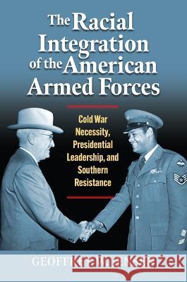 The Racial Integration of the American Armed Forces: Cold War Necessity, Presidential Leadership, and Southern Resistance Geoffrey W. Jensen 9780700635290
