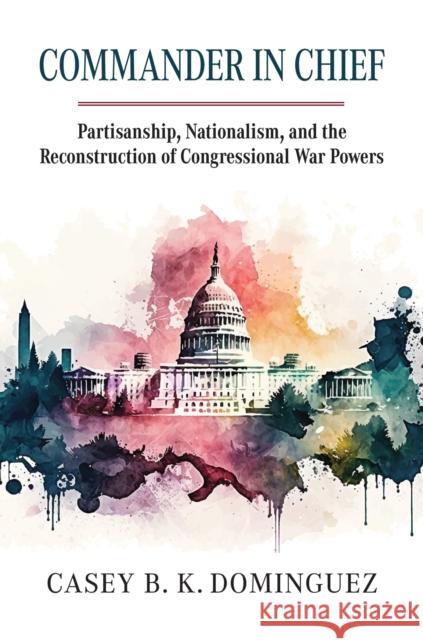 Commander in Chief: Partisanship, Nationalism, and the Reconstruction of Congressional War Casey Byrne Knudsen Dominguez 9780700636518 University Press of Kansas