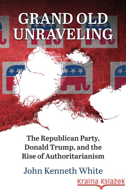 Grand Old Unraveling: The Republican Party, Donald Trump, and the Rise of Authoritarianism John Kenneth White 9780700636532 University Press of Kansas