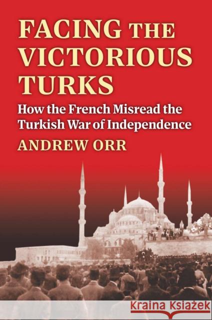 Facing the Victorious Turks: How the French Misread the Turkish War of Independence Andrew Orr 9780700637775 University Press of Kansas