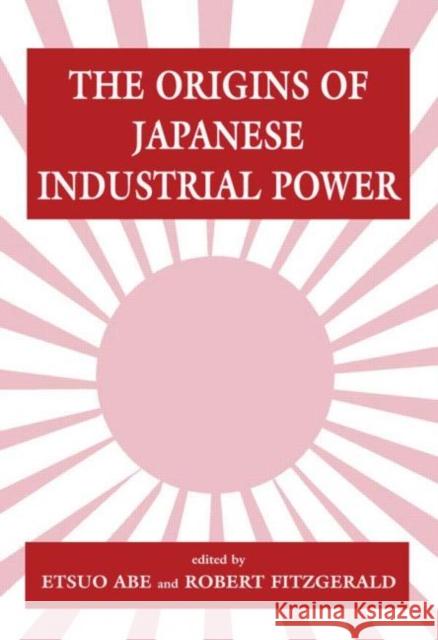 The Origins of Japanese Industrial Power : Strategy, Institutions and the Development of Organisational Capability Etsuo Abe Robert Fitzgerald Etsuo Abe 9780714646237
