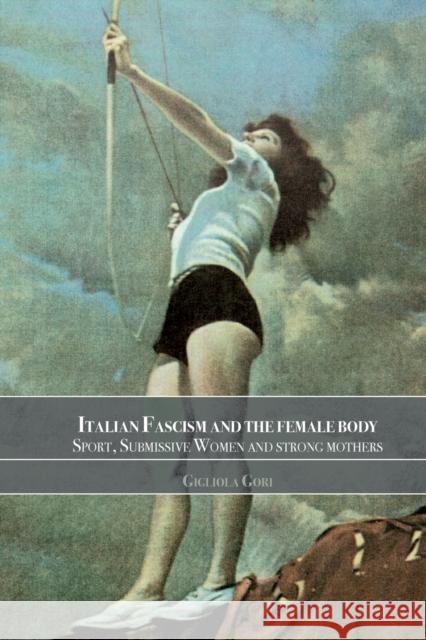 Italian Fascism and the Female Body: Sport, Submissive Women and Strong Mothers Gori, Gigliola 9780714682914 Frank Cass Publishers