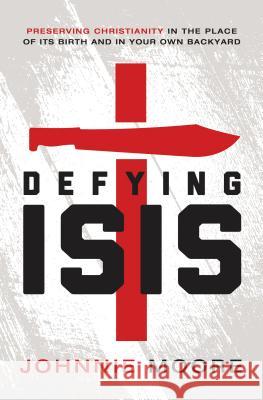 Defying Isis: Preserving Christianity in the Place of Its Birth and in Your Own Backyard Johnnie Moore 9780718039592 Thomas Nelson