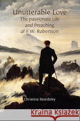 Unutterable Love: The Passionate Life and Preaching of F.W. Robertson Christina Beardsley 9780718892104 Lutterworth Press