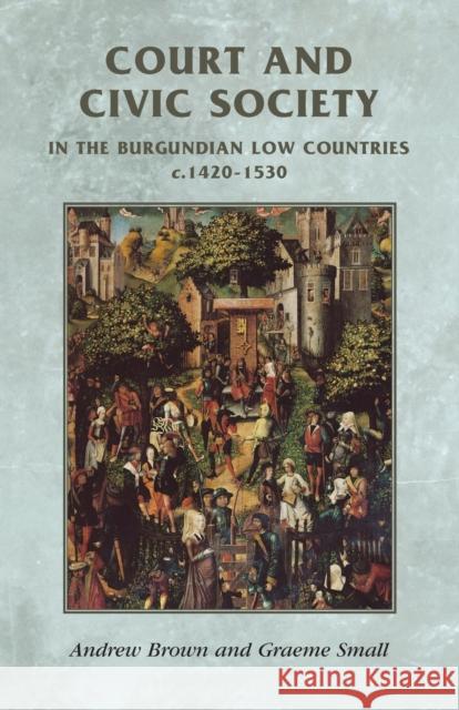 Court and Civic Society in the Burgundian Low Countries C.1420-1530 Andrew Brown Graeme Small 9780719056208 MANCHESTER UNIVERSITY PRESS