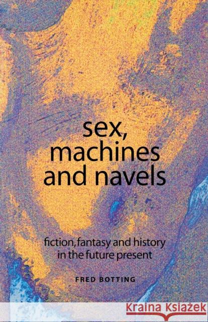 Sex, Machines and Navels: Fiction, Fantasy and History in the Future Present Fred Botting 9780719056253 Manchester University Press