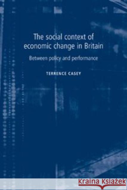 The Social Context of Economic Change in Britain: Between Policy and Performance Casey, Terrence 9780719063497 MANCHESTER UNIVERSITY PRESS