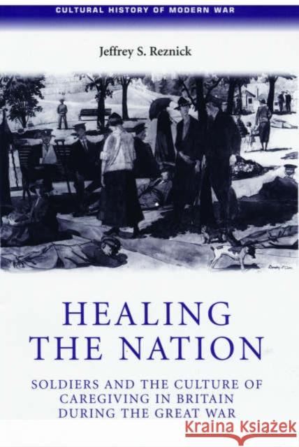 Healing the Nation: Soldiers and the Culture of Caregiving in Britain During the Great War Reznick, Jeffrey 9780719069741 Manchester University Press