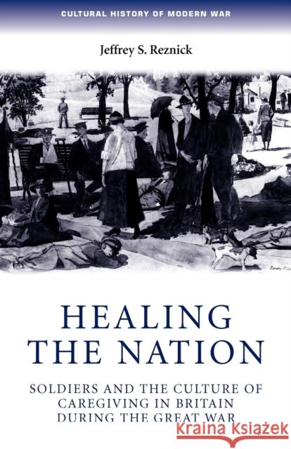 Healing the Nation: Soldiers and the Culture of Caregiving in Britain During the Great War Reznick, Jeffrey 9780719069758 Manchester University Press