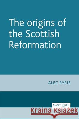 The Origins of the Scottish Reformation Alec Ryrie 9780719071065 Manchester University Press