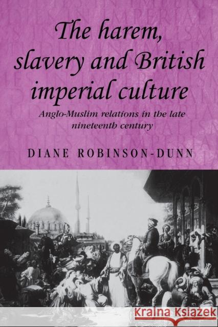 The Harem, Slavery and British Imperial Culture: Anglo-Muslim Relations in the Late Nineteenth Century Robinson-Dunn, Diane 9780719073298