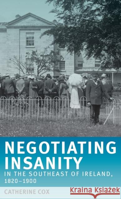 Negotiating Insanity in the Southeast of Ireland, 1820-1900 Catherine Cox 9780719075032 Manchester University Press
