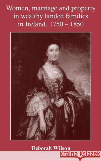 Women, marriage and property in wealthy landed families in Ireland, 1750-1850 Wilson, Deborah 9780719077982 MANCHESTER UNIVERSITY PRESS
