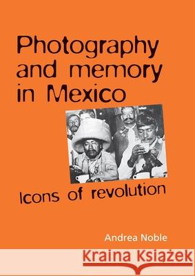 Photography and memory in Mexico: Icons of Revolution Noble, Andrea 9780719078422 MANCHESTER UNIVERSITY PRESS