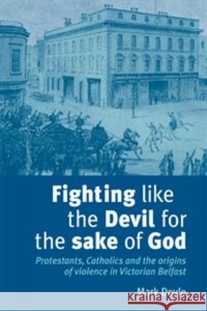Fighting Like the Devil for the Sake of God: Protestants, Catholics and the Origins of Violence in Victorian Belfast Doyle, Mark 9780719079528