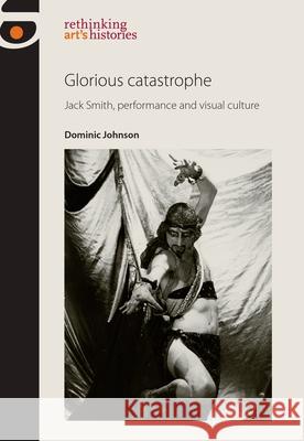 Glorious Catastrophe: Jack Smith, Performance and Visual Culture Dominic Johnson 9780719082993