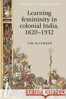 Learning Femininity in Colonial India, 1820-1932 Tim Allender 9780719085796