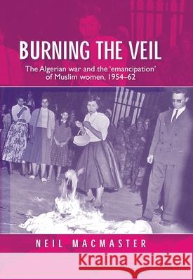 Burning the Veil: The Algerian War and the 'Emancipation' of Muslim Women, 1954-62 MacMaster, Neil 9780719087547 Manchester University Press