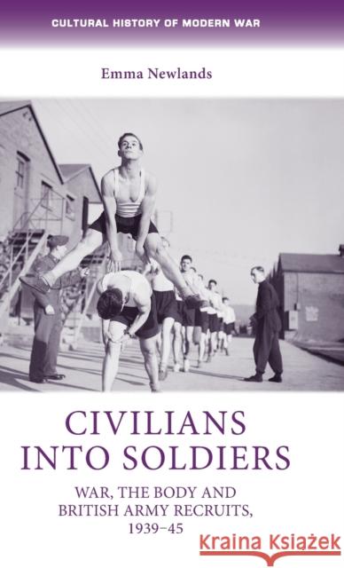 Civilians Into Soldiers: War, the Body and British Army Recruits, 1939-45 Emma Newlands Newlands Emma 9780719088049 Oxford University Press, USA