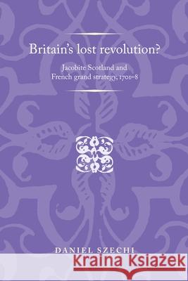 Britain's Lost Revolution?: Jacobite Scotland and French Grand Strategy, 1701-8 Daniel Szechi 9780719089176 MANCHESTER UNIVERSITY PRESS